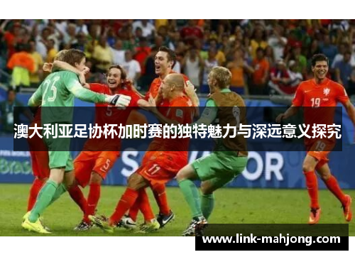 澳大利亚足协杯加时赛的独特魅力与深远意义探究