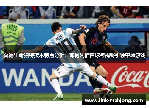 莫德里奇独特技术特点分析:如何凭借控球与视野引领中场游戏 莫德里奇独特技术特点分析:如何凭借控球与视野引领中场游戏