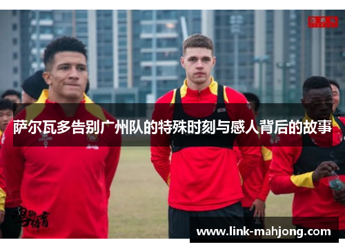 萨尔瓦多告别广州队的特殊时刻与感人背后的故事