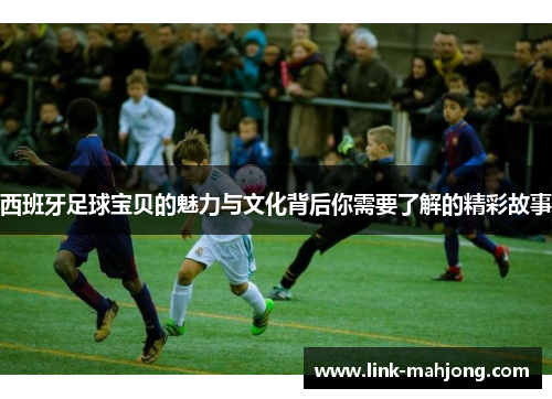 西班牙足球宝贝的魅力与文化背后你需要了解的精彩故事
