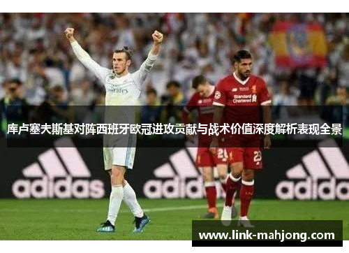 库卢塞夫斯基对阵西班牙欧冠进攻贡献与战术价值深度解析表现全景