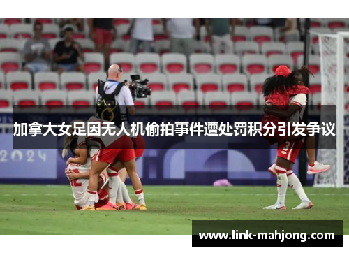 加拿大女足因无人机偷拍事件遭处罚积分引发争议 加拿大女足因无人机偷拍事件遭处罚积分引发争议
