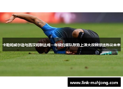 卡勒姆威尔逊与西汉姆联达成一年续约留队形势上演大反转球迷热议未来