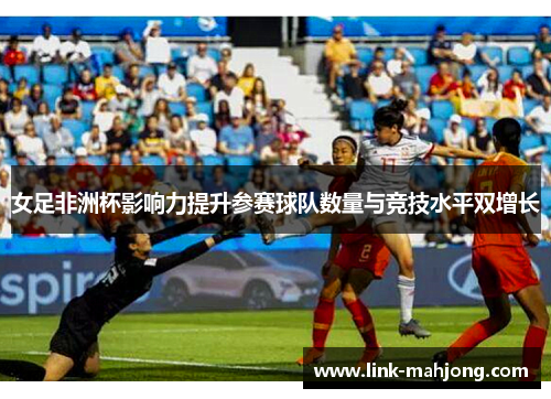 女足非洲杯影响力提升参赛球队数量与竞技水平双增长