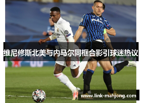 维尼修斯北美与内马尔同框合影引球迷热议