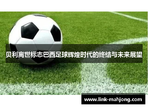 贝利离世标志巴西足球辉煌时代的终结与未来展望