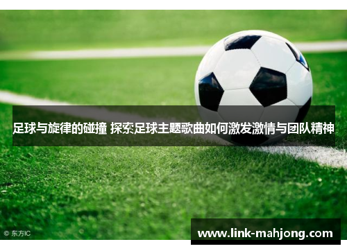 足球与旋律的碰撞 探索足球主题歌曲如何激发激情与团队精神