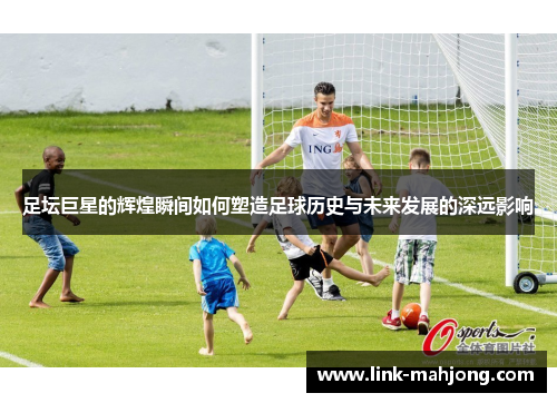 足坛巨星的辉煌瞬间如何塑造足球历史与未来发展的深远影响