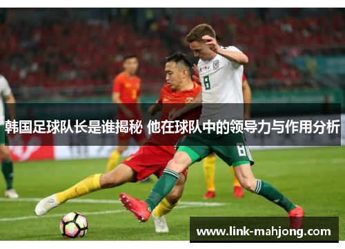 韩国足球队长是谁揭秘 他在球队中的领导力与作用分析