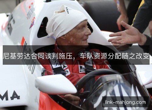 尼基劳达合同谈判施压,车队资源分配随之改变 尼基劳达合同谈判施压,车队资源分配随之改变